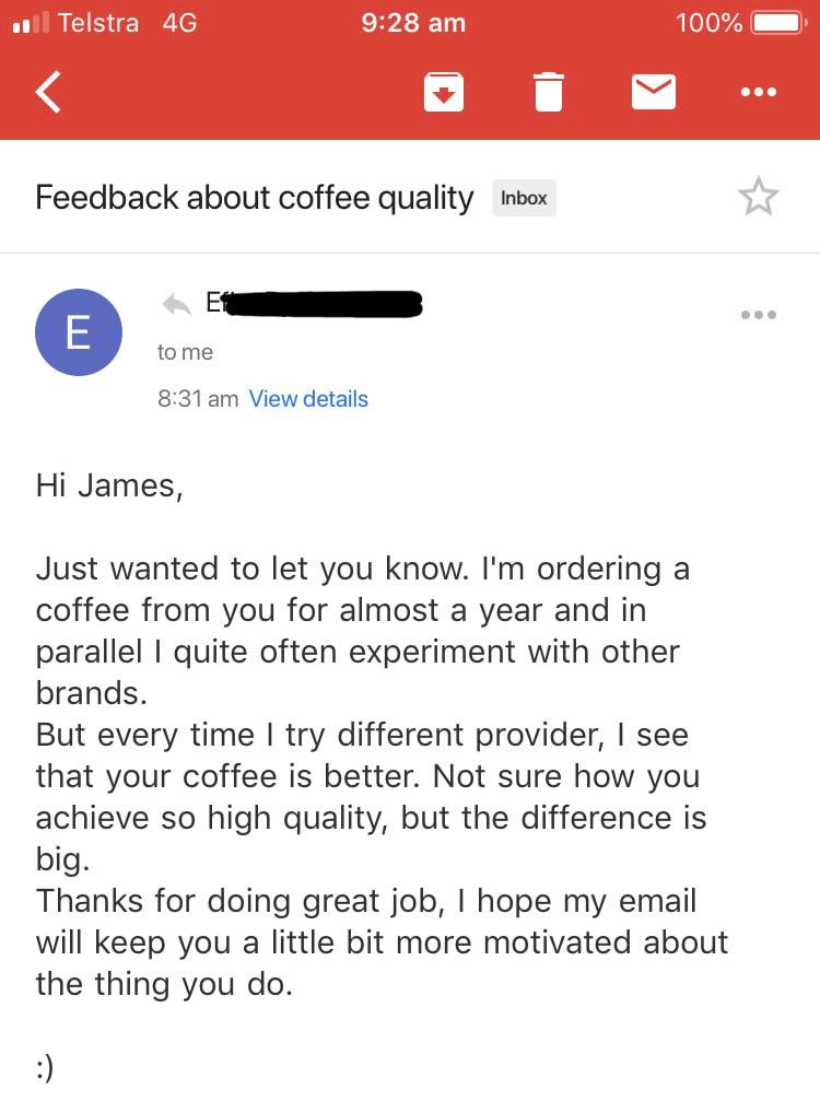 I Just wanted to let you know. I've been ordering coffee from you for almost a year and in parallel I quite often experiment with other brands, but every time I try different provider, I see that your coffee is better. Not sure how you achieve such high quality, but the difference is big. Thanks for doing great job, I hope my email will keep you a little bit more motivated about the thing you do.